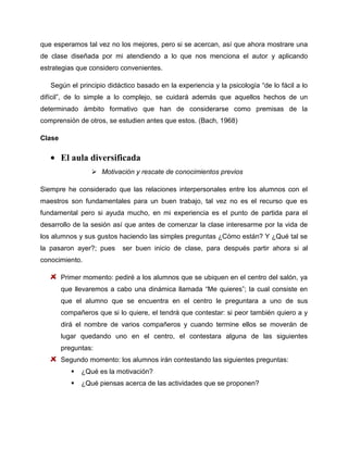 que esperamos tal vez no los mejores, pero si se acercan, así que ahora mostrare una
de clase diseñada por mi atendiendo a lo que nos menciona el autor y aplicando
estrategias que considero convenientes.
Según el principio didáctico basado en la experiencia y la psicología “de lo fácil a lo
difícil”, de lo simple a lo complejo, se cuidará además que aquellos hechos de un
determinado ámbito formativo que han de considerarse como premisas de la
comprensión de otros, se estudien antes que estos. (Bach, 1968)
Clase

El aula diversificada
 Motivación y rescate de conocimientos previos
Siempre he considerado que las relaciones interpersonales entre los alumnos con el
maestros son fundamentales para un buen trabajo, tal vez no es el recurso que es
fundamental pero si ayuda mucho, en mi experiencia es el punto de partida para el
desarrollo de la sesión así que antes de comenzar la clase interesarme por la vida de
los alumnos y sus gustos haciendo las simples preguntas ¿Cómo están? Y ¿Qué tal se
la pasaron ayer?; pues

ser buen inicio de clase, para después partir ahora si al

conocimiento.
Primer momento: pediré a los alumnos que se ubiquen en el centro del salón, ya
que llevaremos a cabo una dinámica llamada “Me quieres”; la cual consiste en
que el alumno que se encuentra en el centro le preguntara a uno de sus
compañeros que si lo quiere, el tendrá que contestar: si peor también quiero a y
dirá el nombre de varios compañeros y cuando termine ellos se moverán de
lugar quedando uno en el centro, el contestara alguna de las siguientes
preguntas:
Segundo momento: los alumnos irán contestando las siguientes preguntas:


¿Qué es la motivación?



¿Qué piensas acerca de las actividades que se proponen?

 