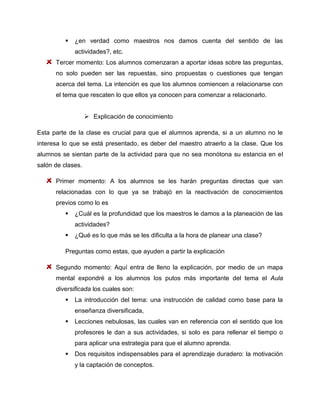 

¿en verdad como maestros nos damos cuenta del sentido de las
actividades?, etc.

Tercer momento: Los alumnos comenzaran a aportar ideas sobre las preguntas,
no solo pueden ser las repuestas, sino propuestas o cuestiones que tengan
acerca del tema. La intención es que los alumnos comiencen a relacionarse con
el tema que rescaten lo que ellos ya conocen para comenzar a relacionarlo.
 Explicación de conocimiento
Esta parte de la clase es crucial para que el alumnos aprenda, si a un alumno no le
interesa lo que se está presentado, es deber del maestro atraerlo a la clase. Que los
alumnos se sientan parte de la actividad para que no sea monótona su estancia en el
salón de clases.
Primer momento: A los alumnos se les harán preguntas directas que van
relacionadas con lo que ya se trabajó en la reactivación de conocimientos
previos como lo es


¿Cuál es la profundidad que los maestros le damos a la planeación de las
actividades?



¿Qué es lo que más se les dificulta a la hora de planear una clase?

Preguntas como estas, que ayuden a partir la explicación
Segundo momento: Aquí entra de lleno la explicación, por medio de un mapa
mental expondré a los alumnos los putos más importante del tema el Aula
diversificada los cuales son:


La introducción del tema: una instrucción de calidad como base para la
enseñanza diversificada,



Lecciones nebulosas, las cuales van en referencia con el sentido que los
profesores le dan a sus actividades, si solo es para rellenar el tiempo o
para aplicar una estrategia para que el alumno aprenda.



Dos requisitos indispensables para el aprendizaje duradero: la motivación
y la captación de conceptos.

 