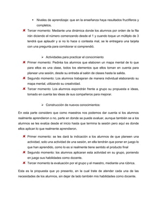 

Niveles de aprendizaje: que en la enseñanza haya resultados fructíferos y
completos.

Tercer momento: Mediante una dinámica donde los alumnos por orden de la fila
irán diciendo el número comenzando desde el 1 y cuando toque un múltiplo de 3
tendrá que aplaudir y si no lo hace o contesta mal, se le entregara una tarjeta
con una pregunta para corroborar si comprendió.
 Actividades para practicar el conocimiento
Primer momento: Pediréa los alumnos que elaboren un mapa mental de lo que
para ellos es una clase, todos los elementos que ellos toman en cuenta para
planear una sesión, desde su entrada al salón de clases hasta la salida.
Segundo momento: Los alumnos trabajaran de manera individual elaborando su
mapa mental, utilizando su creatividad.
Tercer momento: Los alumnos expondrán frente a grupo su propuesta e ideas,
tomado en cuenta las ideas de sus compañeros para mejorar.
 Construcción de nuevos conocimientos:
En esta parte considero que como maestros nos podemos dar cuenta si los alumnos
realmente aprendieron o no, parte en donde se puede evaluar, aunque también se a los
alumnos se les evalúa desde el inicio hasta que termina la sesión pero aquí es donde
ellos aplican lo que realmente aprendieron.
Primer momento: se les dará la indicación a los alumnos de que planeen una
actividad, solo una actividad de una sesión, en ella tendrán que poner en juego lo
que han aprendido, como lo es si realmente tiene sentido el producto final
Segundo momento: los alumnos aplicaran esta actividad en su grupo, poniendo
en juego sus habilidades como docente.
Tercer momento la evaluación por el grupo y el maestro, mediante una rúbrica.
Esta es la propuesta que yo presento, en la cual trate de atender cada una de las
necesidades de los alumnos, sin dejar de lado también mis habilidades como docente.

 