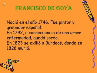 Francisco de Goya Nació en el año 1746. Fue pintor y grabador español. En 1792, a consecuencia de una grave enfermedad, quedó sordo. En 1823 se exilió a Burdeos, donde en 1828 murió.   