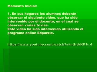 Momento Inicial:
1. En sus hogares los alumnos deberán
observar el siguiente video, que ha sido
intervenido por el docente, en el cual se
observan varias trivias.
Este video ha sido intervenido utilizando el
programa online Edpuzzle.
https://www.youtube.com/watch?v=ntHdrKP1-_4https://www.youtube.com/watch?v=ntHdrKP1-_4
 