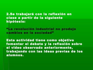 2.Se trabajará con la reflexión en
clase a partir de la siguiente
hipótesis: 
“La revolución industrial no produjo
cambios en la sociedad”
Esta actividad tiene como objetivo
fomentar el debate y la reflexión sobre
el video observado anteriormente,
trabajando con las ideas previas de los
alumnos.
 