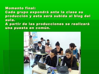 Momento final:Momento final:
Cada grupo expondrá ante la clase suCada grupo expondrá ante la clase su
producción y esta será subida al blog delproducción y esta será subida al blog del
aula.aula.
A partir de las producciones se realizaráA partir de las producciones se realizará
una puesta en común.una puesta en común.
 