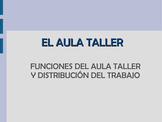EL AULA TALLER FUNCIONES DEL AULA TALLER Y DISTRIBUCIÓN DEL TRABAJO 