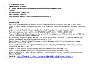 El Aula Virtual 2.0-3D:significatividad y calidad5. Calidad, Materiales educativos y Herramientas Tecnológicas en Educación aDistancia.Susana Trabaldo – Nancy PirizNet-Learning – Argentinastrabaldo@net-learning.com.ar - npiriz@net-learning.com.arBIBLIOGRAFÍA:Sáez Vacas, F. La blogosfera: un vigoroso subespacio de comunicación en Internet. Telos. 64. jul.-sept. 2005.Turkle, s., Gefter. a. Et Al., Varios artículos sobre social networkingrevolution. New scientistmagazine. 2569. sept. 2006Valdes r., Smith d. M., Web 2.0: get ready for the next old thing, Gartner Inc. 28 december2005.Ruth Martínez López . Anaya Multimedi., ISBN10 8441522847. ISBN13 9788441522848. 2008Alvarez, A., & Río. P. d.. Educación y desarrollo: la teoría de Vygotsky y la zona del desarrollo próximo. 1990. In C. Coll (Ed.), Desarrollo psicológico y educación, II.Psicología de la Educación. Madrid. Bruner, J. Theculture of education. (Trad. Cast. La culura de la educación. Madrid: Visor) Cambridge, MA: Harvard UniversityPress. 1996Coll, C., Martín, E. Mauri, T. Miras, M. Onrubia, J., Solé, I., & Zabala. A. (Eds.). El constructivismo en el aula. Barcelona: Editorial Graó. 1993.Flavell,j.H. Metacognition and cognitive monitoring: a new area of cognitivedevelopmental inquiry. American psychologist, 34, 906-911. 1979Perkins, D. Smart schools: better thinking and learning for every child. New York. 1992.Soto, C. A. Metacognición, cambio conceptual y enseñanza de las ciencias. Bogotá. 2003Rosas, R.- Sebastian, c. Piaget, Vigotski y Maturana. Constructivismo a tres voces. Buenos Aires, Aique Grupo Editor S. A., 2008Scribd: http://www.scribd.com/doc/36599815/El-Aula-Virtual