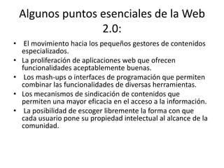 Algunos puntos esenciales de la Web 2.0:El movimiento hacia los pequeños gestores de contenidos especializados.La proliferación de aplicaciones web que ofrecen funcionalidades aceptablemente buenas.Los mash-ups o interfaces de programación que permiten combinar las funcionalidades de diversas herramientas.Los mecanismos de sindicación de contenidos que permiten una mayor eficacia en el acceso a la información.La posibilidad de escoger libremente la forma con que cada usuario pone su propiedad intelectual al alcance de la comunidad.