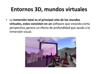 Entornos 3D, mundos virtualesLa inmersión total es el principal reto de los mundos virtuales, estos consisten en un software que creando cierta perspectiva, genera un efecto de profundidad que ayuda a la inmersión visual.