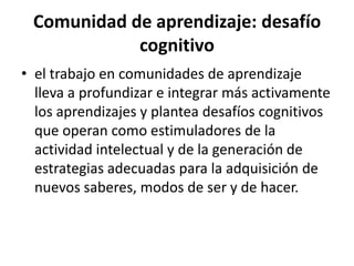 Comunidad de aprendizaje: desafío cognitivoel trabajo en comunidades de aprendizaje lleva a profundizar e integrar más activamente los aprendizajes y plantea desafíos cognitivos que operan como estimuladores de la actividad intelectual y de la generación de estrategias adecuadas para la adquisición de nuevos saberes, modos de ser y de hacer.