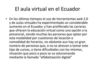 El aula virtual en el EcuadorEn los últimos tiempos el uso de herramientas web 2.0 y de aulas virtuales ha experimentado un considerable aumento en el Ecuador, y han proliferado las carreras que ofrecen la educación virtual como una opción a la presencial, siendo muchas las personas que optan por esta modalidad por cuestiones de locación o comodidad de horarios, no obstante aun hay un gran numero de personas que, o no se atreven a tomar este tipo de cursos, o tiene dificultades con los mismos, situación que poco a poco se va solucionando mediante la llamada “alfabetización digital”