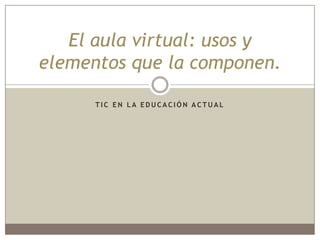 El aula virtual: usos y
elementos que la componen.

      TIC EN LA EDUCACIÓN ACTUAL
 