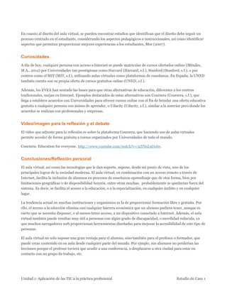 Unidad 1: Aplicación de las TIC a la práctica profesional Estudio de Caso 1 
En cuanto al diseño del aula virtual, se pueden encontrar estudios que identifican que el diseño debe seguir un proceso centrado en el estudiante, considerando los aspectos pedagógicos e instruccionales, así como identificar aspectos que permitan proporcionar mejores experiencias a los estudiantes, Mor (2007). 
Curiosidades 
A día de hoy, cualquier persona con acceso a Internet se puede matricular de cursos ofertados online (Méndez, M.A., 2012) por Universidades tan prestigiosas como Harvard (Harvard, s.f.), Stanford (Stanford, s.f.), o por centros como el MIT (MIT, s.f.), utilizando aulas virtuales como plataformas de enseñanza. En España, la UNED también cuenta con su propia oferta de cursos gratuitos online (UNED, s.f.). 
Además, los EVEA han sentado las bases para que otras alternativas de educación, diferentes a los centros tradicionales, surjan en Internet. Ejemplos destacados de estas alternativas son Coursera (Coursera, s.f.), que llega a establece acuerdos con Universidades para ofrecer cursos online con el fin de brindar una oferta educativa gratuita a cualquier persona con ánimo de aprender, o Udacity (Udacity, s.f.), similar a la anterior pero donde los acuerdos se realizan con profesionales y empresas. 
Vídeo/imagen para la reflexión y el debate 
El vídeo que adjunto para la reflexión es sobre la plataforma Coursera, que haciendo uso de aulas virtuales permite acceder de forma gratuita a cursos organizados por Universidades de todo el mundo. 
Coursera: Education for everyone. http://www.youtube.com/watch?v=3zYNsL9Oolw. 
Conclusiones/Reflexión personal 
El aula virtual, así como las tecnologías que le dan soporte, supone, desde mi punto de vista, uno de los principales logros de la sociedad moderna. El aula virtual, en combinación con un acceso remoto a través de Internet, facilita la inclusión de alumnos en procesos de enseñanza-aprendizaje que de otra forma, bien por limitaciones geográficas o de disponibilidad horaria, entre otras muchas, probablemente se quedarían fuera del sistema. Es decir, se facilita el acceso a la educación, o a la especialización, en cualquier ámbito y en cualquier lugar. 
La tendencia actual en muchas instituciones y organismos es la de proporcionar formación libre y gratuita. Por ello, el acceso a la educción elimina casi cualquier barrera económica que un alumno pudiera tener, aunque es cierto que se necesita disponer, o al menos tener acceso, a un dispositivo conectado a Internet. Además, el aula virtual también puede resultar muy útil a personas con algún grado de discapacidad, o movilidad reducida, ya que muchos navegadores web proporcionan herramientas diseñadas para mejorar la accesibilidad de este tipo de personas. 
El aula virtual no solo supone una gran ventaja para el alumno, sino también para el profesor o formador, que puede crear contenido en su aula desde cualquier parte del mundo. Por ejmplo, sus alumnos no perderían las lecciones porque el profesor tuviera que acudir a una conferencia, o desplazarse a otra ciudad para estar en contacto con un grupo de trabajo, etc.  