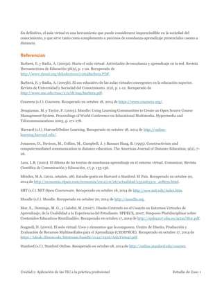 Unidad 1: Aplicación de las TIC a la práctica profesional Estudio de Caso 1 
En definitiva, el aula virtual es una herramienta que puede considerarse imprescindible en la sociedad del conocimiento, y que sirve tanto como complemento a procesos de enseñanza-aprendizaje presenciales coomo a distancia. 
Referencias 
Barberà, E. y Badia, A. (2005a). Hacia el aula virtual: Actividades de ensañanza y aprendizaje en la red. Revista Iberoamericna de Educación 36(9), p. 1-22. Recuperado de http://www.rieoei.org/deloslectores/1064Barbera.PDF. 
Barberà, E. y Badia, A. (2005b). El uso educativo de las aulas virtuales emergentes en la educación superior. Revista de Universidad y Sociedad del Conocimiento. 2(2), p. 1-12. Recuperado de http://www.uoc.edu/rusc/2/2/dt/esp/barbera.pdf. 
Coursera (s.f.). Coursera. Recuperado en octubre 18, 2014 de https://www.coursera.org/. 
Dougiamas, M. y Taylor, P. (2003). Moodle: Using Learning Communities to Create an Open Source Course Management System. Proceedings of World Conference on Educational Multimedia, Hypermedia and Telecommunications 2003, p. 171-178. 
Harvard (s.f.). Harvard Online Learning. Recuperado en octubre 18, 2014 de http://online- learning.harvard.edu/. 
Jonassen, D., Davison, M., Collins, M., Campbell, J. y Bannan Haag, B. (1995). Constructivism and computermediated communication in distance education. The American Journal of Distance Education, 9(2), 7- 26. 
Lara, L.R. (2001). El dilema de las teorías de enseñanza-aprendizaje en el entorno virtual. Comunicar, Revista Científica de Comunicación y Educación, 17, p. 133-136. 
Méndez, M.A. (2012, octubre, 28). Estudie gratis en Harvard o Stanford. El País. Recuperado en octubre 20, 2014 de http://economia.elpais.com/economia/2012/10/26/actualidad/1351265319_418639.html. 
MIT (s.f.). MIT Open Courseware. Recuperado en octubre 18, 2014 de http://ocw.mit.edu/index.htm. 
Moodle (s.f.). Moodle. Recuperado en octubre 20, 2014 de http://moodle.org. 
Mor, E., Domingo, M. G., y Galofré, M. (2007). Diseño Centrado en el Usuario en Entornos Virtuales de Aprendizaje, de la Usabilidad a la Experiencia del Estudiante. SPDECE, 2007. Simposio Pluridisciplinar sobre Contenidos Educativos Reutilizables. Recuperado en octubre 17, 2014 de http://spdece07.ehu.es/actas/Mor.pdf. 
Scagnoli, N. (2000). El aula virtual: Usos y elementos que la componen. Centro de Diseño, Producción y Evaluación de Recursos Multimediales para el Aprendizaje (CEDIPROE). Recuperado en octubre 17, 2014 de https://ideals.illinois.edu/bitstream/handle/2142/2326/AulaVirtual.pdf. 
Stanford (s.f.). Stanford Online. Recuperado en octubre 18, 2014 de http://online.stanford.edu/courses.  