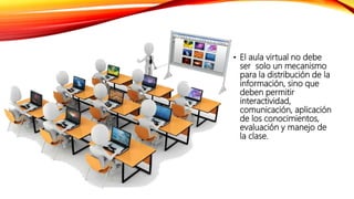 • El aula virtual no debe
ser solo un mecanismo
para la distribución de la
información, sino que
deben permitir
interactividad,
comunicación, aplicación
de los conocimientos,
evaluación y manejo de
la clase.
 