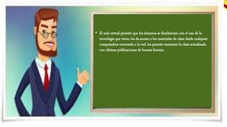 PERMITE…
• El aula virtual permite que los alumnos se familiarizan con el uso de la
tecnología que viene, les da acceso a los materiales de clase desde cualquier
computadora conectado a la red, les permite mantener la clase actualizada
con ultimas publicaciones de buenas fuentes.
 