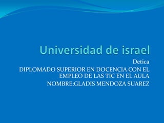 Universidad de israel Detica DIPLOMADO SUPERIOR EN DOCENCIA CON EL EMPLEO DE LAS TIC EN EL AULA NOMBRE:GLADIS MENDOZA SUAREZ 