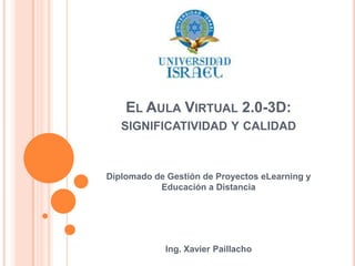 El Aula Virtual 2.0-3D: significatividad y calidad Diplomado de Gestión de Proyectos eLearning y Educación a Distancia Ing. Xavier Paillacho 