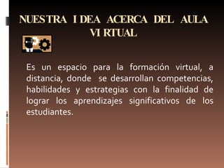 NUESTRA IDEA ACERCA DEL AULA VIRTUAL Es un espacio para la formación virtual, a distancia, donde  se desarrollan competencias, habilidades y estrategias con la finalidad de lograr los aprendizajes significativos de los estudiantes. 