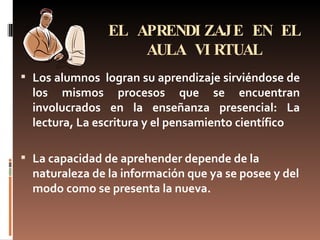 EL APRENDIZAJE EN EL AULA VIRTUAL Los alumnos  logran su aprendizaje sirviéndose de los mismos procesos que se encuentran involucrados en la enseñanza presencial: La lectura, La escritura y el pensamiento científico La capacidad de aprehender depende de la naturaleza de la información que ya se posee y del modo como se presenta la nueva. 