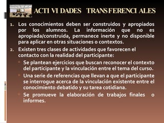 ACTIVIDADES TRANSFERENCIALES Los conocimientos deben ser construidos y apropiados por los alumnos. La información que no es apropiada/construida, permanece inerte y no disponible para aplicar en otras situaciones o contextos. Existen tres clases de actividades que favorecen el contacto con la realidad del participante: Se plantean ejercicios que buscan reconocer el contexto del participante y la vinculación entre el tema del curso. Una serie de referencias que llevan a que el participante se interrogue acerca de la vinculación existente entre el conocimiento debatido y su tarea cotidiana. Se promueve la elaboración de trabajos finales  o informes. 