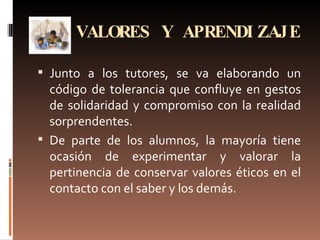 VALORES Y APRENDIZAJE Junto a los tutores, se va elaborando un código de tolerancia que confluye en gestos de solidaridad y compromiso con la realidad sorprendentes.  De parte de los alumnos, la mayoría tiene ocasión de experimentar y valorar la pertinencia de conservar valores éticos en el contacto con el saber y los demás. 