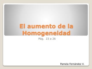 El aumento de la 
Homogeneidad 
Pág. 23 a 26 
Pamela Fernández V. 
 