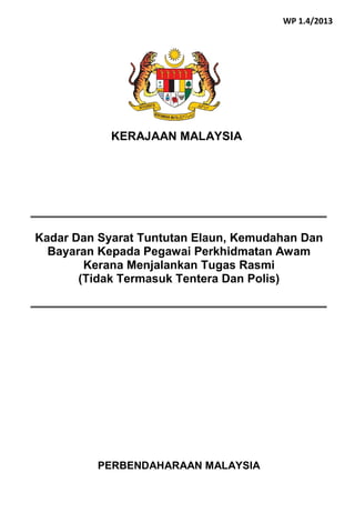 PERBENDAHARAAN MALAYSIA
Kadar Dan Syarat Tuntutan Elaun, Kemudahan Dan
Bayaran Kepada Pegawai Perkhidmatan Awam
Kerana Menjalankan Tugas Rasmi
(Tidak Termasuk Tentera Dan Polis)
KERAJAAN MALAYSIA
WP 1.4/2013
 