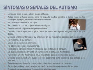 SÍNTOMAS O SEÑALES DEL AUTISMO
   Lenguaje poco o nulo, o bien pierde el habla.
   Actúa como si fuera sordo, pero no soporta ciertos sonidos o luces muy fuertes
    como por ejemplo, la licuadora o el microondas.
   No mira directamente a los ojos.
   Se obsesiona con los objetos sin razón alguna.
   Tiende a reunir objetos o los pone en línea.
   Cuando quiere algo, no lo pide, toma la mano de alguien dirigiéndola a lo que
    desea.
   Muestra total desinterés por su entorno y en las relaciones sociales con los demás.
   No responde a su nombre.
   Gira o se mece sobre sí mismo.
   No obedece ni sigue instrucciones.
   Rechaza el contacto físico. No le gusta que lo toquen o carguen.
   Se queda quieto observando un punto como si estuviera hipnotizado.
   Puede ser un niño hiperactivo (muy inquieto) o pasivo (demasiado quieto).
   Muestra agresividad y/o puede ser en ocasiones auto agresivo (se golpea a sí
    mismo).
   Tiene una gran obsesión por el orden y la rutina, rechaza los cambios.
   Se enoja mucho y hace rabietas sin razón aparente o porque no obtuvo algo.
   Sonrie sin razón aparente (como si viera fantasmas).
 