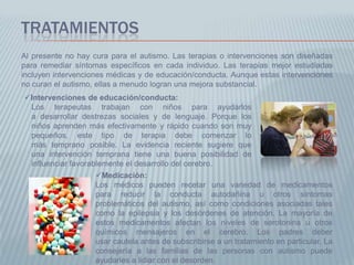 TRATAMIENTOS
Al presente no hay cura para el autismo. Las terapias o intervenciones son diseñadas
para remediar síntomas específicos en cada individuo. Las terapias mejor estudiadas
incluyen intervenciones médicas y de educación/conducta. Aunque estas intervenciones
no curan el autismo, ellas a menudo logran una mejora substancial.
Intervenciones de educación/conducta:
 Los terapeutas trabajan con niños para ayudarlos
 a desarrollar destrezas sociales y de lenguaje. Porque los
 niños aprenden más efectivamente y rápido cuando son muy
 pequeños, este tipo de terapia debe comenzar lo
 más temprano posible. La evidencia reciente sugiere que
 una intervención temprana tiene una buena posibilidad de
 influenciar favorablemente el desarrollo del cerebro.
                    Medicación:
                    Los médicos pueden recetar una variedad de medicamentos
                    para reducir la conducta autodañina u otros síntomas
                    problemáticos del autismo, así como condiciones asociadas tales
                    como la epilepsia y los desórdenes de atención. La mayoría de
                    estos medicamentos afectan los niveles de serotonina u otros
                    químicos mensajeros en el cerebro. Los padres deber
                    usar cautela antes de subscribirse a un tratamiento en particular. La
                    consejería a las familias de las personas con autismo puede
                    ayudarles a lidiar con el desorden.
 
