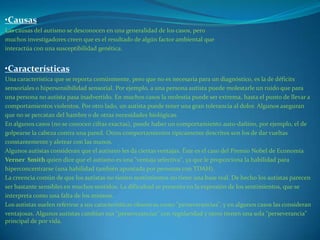•Causas
Las causas del autismo se desconocen en una generalidad de los casos, pero
muchos investigadores creen que es el resultado de algún factor ambiental que
interactúa con una susceptibilidad genética.


•Características
Una característica que se reporta comúnmente, pero que no es necesaria para un diagnóstico, es la de déficits
sensoriales o hipersensibilidad sensorial. Por ejemplo, a una persona autista puede molestarle un ruido que para
una persona no autista pasa inadvertido. En muchos casos la molestia puede ser extrema, hasta el punto de llevar a
comportamientos violentos. Por otro lado, un autista puede tener una gran tolerancia al dolor. Algunos aseguran
que no se percatan del hambre o de otras necesidades biológicas.
En algunos casos (no se conocen cifras exactas), puede haber un comportamiento auto-dañino, por ejemplo, el de
golpearse la cabeza contra una pared. Otros comportamientos típicamente descritos son los de dar vueltas
constantemente y aletear con las manos.
Algunos autistas consideran que el autismo les da ciertas ventajas. Éste es el caso del Premio Nobel de Economía
Verner Smith quien dice que el autismo es una "ventaja selectiva", ya que le proporciona la habilidad para
hiperconcentrarse (una habilidad también apuntada por personas con TDAH).
La creencia común de que los autistas no tienen sentimientos no tiene una base real. De hecho los autistas parecen
ser bastante sensibles en muchos sentidos. La dificultad se presenta en la expresión de los sentimientos, que se
interpreta como una falta de los mismos.
Los autistas suelen referirse a sus características obsesivas como "perseverancias", y en algunos casos las consideran
ventajosas. Algunos autistas cambian sus "perseverancias" con regularidad y otros tienen una sola "perseverancia"
principal de por vida.
 