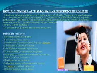 EVOLUCIÓN DEL AUTISMO EN LAS DIFERENTES EDADES
 El Síndrome autista se manifiesta entre el primer y tercer año de vida. Al surgir la sintomatología ocurre
una detención del desarrollo, una regresión , ya que pierden las habilidades adquiridas, se puede
confundir con otros trastornos o discapacidades (retraso mental, hipoacusia, epilepsia, Síndrome de
Down, trastorno de Asperger, trastorno de Rett). Desde el punto de vista psicológico se dice que son
"border", es decir, fronterizos.
 Las características evolutivas del síndrome autista son:


Primer año: (lactante)
- Bebé menos alerta a su entorno.
- No se interesa por su entorno.
- Permanece en la cuna por horas sin requerir atención.
- No responde al abrazo de la madre.
- Son difíciles de acomodar en los brazos.
- La sonrisa social ( cuatro meses) no aparece.
- Puede parecer contento, pero su sonrisa no es social.
- Rara vez ve el rostro materno.
- No diferencia a los familiares.
- Está desinteresado por las personas en general.
- Los juegos le resultan indiferentes.
- Lloran largo rato sin causa alguna.
 