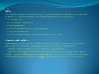 Niñez:
Continúan los mismo trastornos de conducta que en los primeros años pero se acentúan más,
se hacen cada vez más evidentes, se diferencian de los niños de su misma edad.
- No se visten solos.
- No se relacionan con los niños.
- Prefieren jugar solos.
- No presentan experiencias ni vivencias propias.
- El lenguaje es defectuoso.
- Presentan ataques violentos, agresivos y sin provocación alguna.

Adolescencia – adultez:
En esta etapa los trastornos son similares a los de individuos retardados mental, ya que el
funcionamiento del autismo adolescente o adulto dependerá de factores como:
- Lenguaje: factores determinantes para manifestar sus necesidades.
- Hábitos de autoayuda: pretende llevar una vida independiente, debe saberse capaz de auto
ayudar en normas de higiene personal, alimentación, vestimenta. Puede abastecerse solo si es
educado desde pequeño, lleva mucho tiempo en entrenarse y resulta una tarea muy difícil.
 