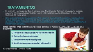 TRATAMIENTOS
• EL INSTITUTO NACIONAL DE SALUD MENTAL Y LA SOCIEDAD DE AUTISMO DE AMÉRICA SUGIEREN
UNA LISTA DE PREGUNTAS QUE PUEDEN HACER LOS PADRES CUANDO SE ELABORE EL PLAN DE
TRATAMIENTO EN EL NIÑO.

• HAY MUCHOS TIPOS DE TRATAMIENTOS. POR EJEMPLO, CAPACITACIÓN AUDITIVA, ENSEÑANZA DE
TAREAS DISCRIMINADAS, TRATAMIENTO CON VITAMINAS, TRATAMIENTO DE INFECCIONES POR
LEVADURAS, COMUNICACIÓN FACILITADA, MUSICOTERAPIA, TERAPIA OCUPACIONAL, FISIOTERAPIA E
INTEGRACIÓN SENSORIAL.
ESTOS DISTINTOS TIPOS DE TRATAMIENTO POR LO GENERAL SE PUEDEN CLASIFICAR EN LAS CATEGORÍAS
SIGUIENTES:
 Terapias conductuales y de comunicación
 Tratamientos nutricionales
 Tratamientos farmacológicos

 Medicina complementaria y alternativa
PACHECO REYES - MUTHRE FREIRE

9

 
