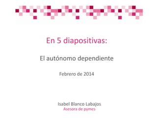 En 5 diapositivas:
El autónomo dependiente
Febrero de 2014

Isabel Blanco Labajos
Asesora de pymes

 
