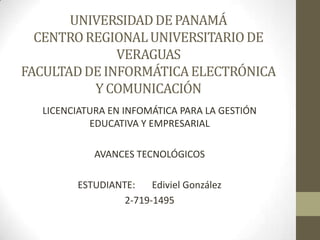 UNIVERSIDAD DE PANAMÁ
  CENTRO REGIONAL UNIVERSITARIO DE
              VERAGUAS
FACULTAD DE INFORMÁTICA ELECTRÓNICA
          Y COMUNICACIÓN
  LICENCIATURA EN INFOMÁTICA PARA LA GESTIÓN
           EDUCATIVA Y EMPRESARIAL

            AVANCES TECNOLÓGICOS

        ESTUDIANTE:    Ediviel González
                 2-719-1495
 