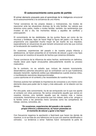 El autoconocimiento como punto de partida
El primer elemento propuesto para el aprendizaje de la inteligencia emocional
es el autoconocimiento o la conciencia de uno mismo.

Tomar conciencia de los propios deseos y motivaciones, los modos de
reaccionar ante las situaciones diversas de la vida familiar, los valores que
tenemos como padre, madre o núcleo familiar, también, los sentimientos que
invaden el día a día, los momentos felices y aquellos de conflicto y
preocupación.

El conocimiento de las debilidades, de los puntos flacos así como de los
recursos y fortalezas, lejos de hacer frágil la figura del padre o la madre, le
proporciona una capacidad mucho mayor de ser dueño de sus impulsos,
especialmente en situaciones de gran tensión emocional como las que vivimos
en la educación de nuestros hijos.

En ocasiones, experiencias del pasado o de nuestra propia infancia y
adolescencia, se hacen presentes en el momento de educar y guiar a los hijos
al provocar en nosotros el recuerdo de hechos que creíamos olvidados.

Tomar conciencia de la influencia de estos hechos, sentimientos en definitiva,
resulta clave para lograr encauzarlos adecuadamente durante su proceso
madurativo.

De lo contrario, no es extraño que, incluso de manera inconsciente,
desarrollemos patrones educativos que se contradicen con lo que hubiéramos
deseado transmitir, repitiendo estilos que detestábamos cuando éramos niños,
o manifestando reacciones desproporcionadas
y poco oportunas en el contexto y las necesidades de nuestros hijos.

Diversos autores han señalado la importancia de conocerse a uno mismo como
elemento clave para poder dar lo mejor y más adecuado en la relación con los
demás.

Por otra parte, este conocimiento, ha de ser enriquecido con lo que nos aporta
el contacto con otras personas. No somos únicamente aquello que vemos en
nosotros mismos, sino también aquello que de manera más o menos
consciente, transmitimos a las personas que nos rodean, tanto a los amigos o
la familia como a las personas meno cercanas como los compañeros de
trabajo, vecinos, conocidos, etc.

        “En ocasiones, experiencias del pasado o de nuestra
        propia infancia y adolescencia, se hacen presentes en
              el momento de educar y guiar a los hijos”

Con frecuencia negamos la aportación o feed-back que hacen los demás de
nosotros, si no se trata de una referencia con la que nos veamos identificados o
cómodos. La tendencia a echar “balones fuera” rechazando la parte de
 