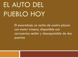 EL AUTO DEL
PUEBLO HOY
El escarabajo un coche de cuatro plazas
con motor trasero, disponible con
carrocerías sedán y descapotable de dos
puertas.
 