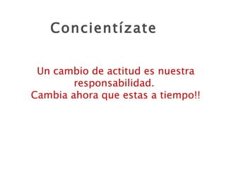 Concientízate Un cambio de actitud es nuestra responsabilidad.  Cambia ahora que estas a tiempo!! 