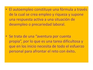 • El autoempleo constituye una fórmula a través
  de la cual se crea empleo y riqueza y supone
  una respuesta activa a una situación de
  desempleo o precariedad laboral.

• Se trata de una “aventura por cuenta
  propia”, por lo que es una tarea dificultosa y
  que en los inicio necesita de todo el esfuerzo
  personal para afrontar el reto con éxito.
 