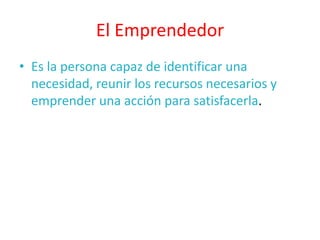 El Emprendedor
• Es la persona capaz de identificar una
  necesidad, reunir los recursos necesarios y
  emprender una acción para satisfacerla.
 