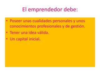 El emprendedor debe:
• Poseer unas cualidades personales y unos
  conocimientos profesionales y de gestión.
• Tener una idea válida.
• Un capital inicial.
 