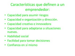 Características que definen a un
             emprendedor:
• Capacidad para asumir riesgos
• Capacidad e organización y dirección.
• Capacidad creativa e innovadora
• Capacidad para adaptarse a situaciones
  nuevas.
• Habilidad social
• Facilidad para tomar decisiones
• Confianza en sí mismo
 