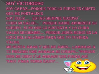 SOY VICTORIOSOsoy capaz…porque todo lo puedo en cristo que me fortalece soy feliz … `estad siempre gozoso`. Cuido mi salud… ‘`porque nadie aborrece su cuerpo , si no que lo sustenta y lo cuida valgo muchísimo…  porque Jesús murió en la cruz del calvario para que yo tuviera valor  me gusta amar y que me amen… ¡¡amaras a tu prójimo !!me agrada mi cuerpo…’’porque Dios me creo y le agrado que fuera así ‘NACI  PARA TENER ÉXITO’…