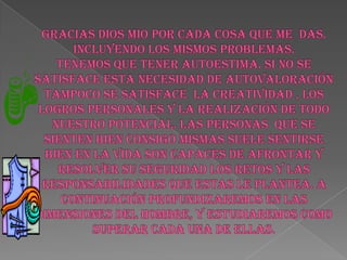 GRACIAS DIOS MIO POR CADA COSA QUE ME  DAS. Incluyendo los mismos problemas. Tenemos que tener autoestima. Si no se satisface esta necesidad de autovaloración tampoco se satisface  la creatividad , los logros personales y la realización de todo nuestro potencial. Las personas  que se sienten bien consigo mismas suele sentirse bien en la vida son capaces de afrontar y resolver su seguridad los retos y las responsabilidades que estas le plantea. A continuación profundizaremos en las dimensiones del hombre, y estudiaremos como superar cada una de ellas. 