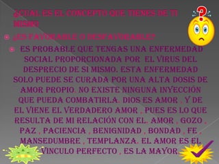 ¿CUAL ES EL CONCEPTO QUE TIENES DE TI MISMO ¿ES FAVORABLE O DESFAVORABLE?es probable que tengas una enfermedad social proporcionada por  el virus del desprecio de si mismo. Esta enfermedad solo puede se curada por una alta dosis de amor propio. No existe ninguna inyección que pueda combatirla. Dios es amor , y de el viene el verdadero amor , pues es lo que resulta de mi relación con el. Amor , gozo , paz , paciencia , benignidad , bondad , fe , mansedumbre , templanza. El amor es el vinculo perfecto , es la mayor.