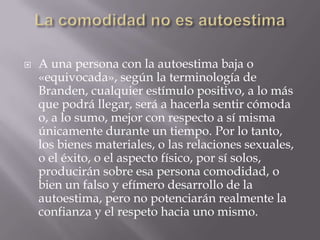    A una persona con la autoestima baja o
    «equivocada», según la terminología de
    Branden, cualquier estímulo positivo, a lo más
    que podrá llegar, será a hacerla sentir cómoda
    o, a lo sumo, mejor con respecto a sí misma
    únicamente durante un tiempo. Por lo tanto,
    los bienes materiales, o las relaciones sexuales,
    o el éxito, o el aspecto físico, por sí solos,
    producirán sobre esa persona comodidad, o
    bien un falso y efímero desarrollo de la
    autoestima, pero no potenciarán realmente la
    confianza y el respeto hacia uno mismo.
 