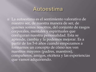    La autoestima es el sentimiento valorativo de
    nuestro ser, de nuestra manera de ser, de
    quienes somos nosotros, del conjunto de rasgos
    corporales, mentales y espirituales que
    configuran nuestra personalidad. Esta se
    aprende, cambia y la podemos mejorar. Es a
    partir de los 5-6 años cuando empezamos a
    formarnos un concepto de cómo nos ven
    nuestros mayores (padres, maestros),
    compañeros, amigos, etcétera y las experiencias
    que vamos adquiriendo.
 