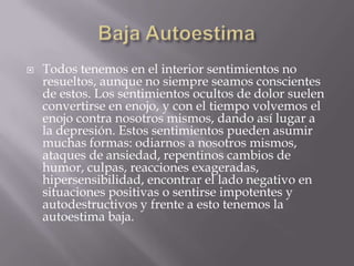    Todos tenemos en el interior sentimientos no
    resueltos, aunque no siempre seamos conscientes
    de estos. Los sentimientos ocultos de dolor suelen
    convertirse en enojo, y con el tiempo volvemos el
    enojo contra nosotros mismos, dando así lugar a
    la depresión. Estos sentimientos pueden asumir
    muchas formas: odiarnos a nosotros mismos,
    ataques de ansiedad, repentinos cambios de
    humor, culpas, reacciones exageradas,
    hipersensibilidad, encontrar el lado negativo en
    situaciones positivas o sentirse impotentes y
    autodestructivos y frente a esto tenemos la
    autoestima baja.
 