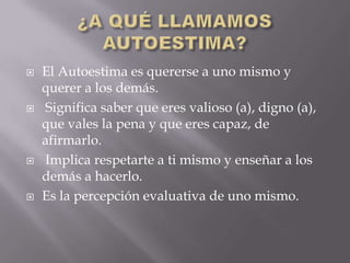    El Autoestima es quererse a uno mismo y
    querer a los demás.
   Significa saber que eres valioso (a), digno (a),
    que vales la pena y que eres capaz, de
    afirmarlo.
   Implica respetarte a ti mismo y enseñar a los
    demás a hacerlo.
   Es la percepción evaluativa de uno mismo.
 