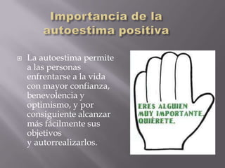   La autoestima permite
    a las personas
    enfrentarse a la vida
    con mayor confianza,
    benevolencia y
    optimismo, y por
    consiguiente alcanzar
    más fácilmente sus
    objetivos
    y autorrealizarlos.
 