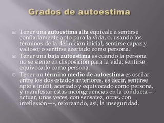    Tener una autoestima alta equivale a sentirse
    confiadamente apto para la vida, o, usando los
    términos de la definición inicial, sentirse capaz y
    valioso; o sentirse acertado como persona.
   Tener una baja autoestima es cuando la persona
    no se siente en disposición para la vida; sentirse
    equivocado como persona.
   Tener un término medio de autoestima es oscilar
    entre los dos estados anteriores, es decir, sentirse
    apto e inútil, acertado y equivocado como persona,
    y manifestar estas incongruencias en la conducta—
    actuar, unas veces, con sensatez, otras, con
    irreflexión—-, reforzando, así, la inseguridad.
 
